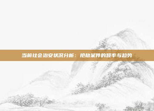 当前社会治安状况分析：抢劫案件的频率与趋势