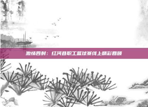 激情四射：红河县职工篮球赛线上精彩回顾