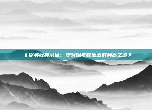 《探寻经典角色：陈晓旭与林黛玉的身高之谜》