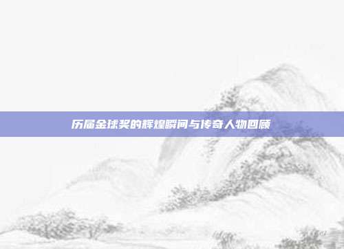 历届金球奖的辉煌瞬间与传奇人物回顾