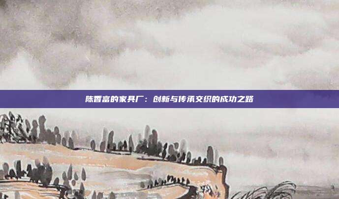 陈香富的家具厂：创新与传承交织的成功之路