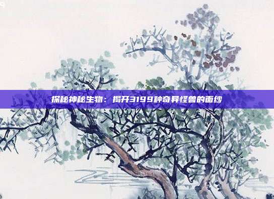 探秘神秘生物：揭开3199种奇异怪兽的面纱