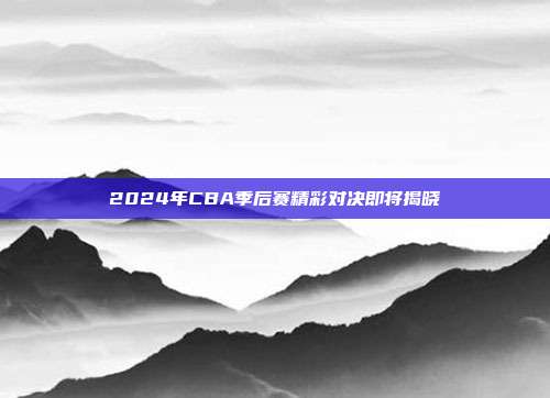 2024年CBA季后赛精彩对决即将揭晓