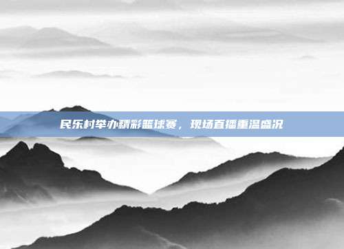 民乐村举办精彩篮球赛，现场直播重温盛况