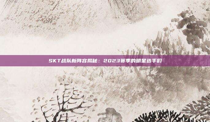 SKT战队新阵容揭秘：2023赛季的明星选手们