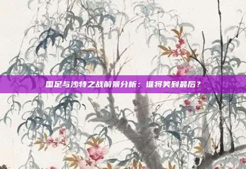 国足与沙特之战前景分析：谁将笑到最后？