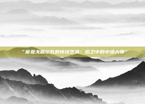 “蒂亚戈席尔瓦的传球艺术：后卫中的中场大师”