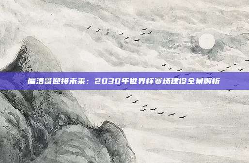 摩洛哥迎接未来：2030年世界杯赛场建设全景解析