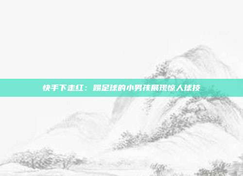 快手下走红：踢足球的小男孩展现惊人球技