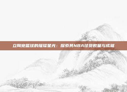 立陶宛篮球的璀璨星光：探索其NBA球员数量与成就