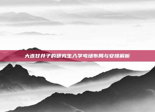 大连甘井子的研究生入学考场布局与安排解析