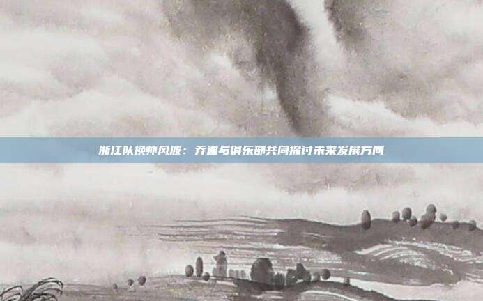 浙江队换帅风波：乔迪与俱乐部共同探讨未来发展方向