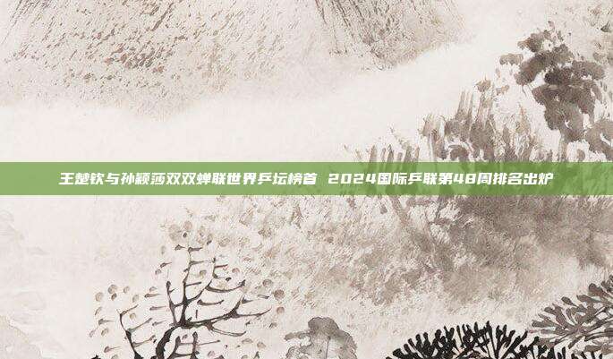 王楚钦与孙颖莎双双蝉联世界乒坛榜首 2024国际乒联第48周排名出炉