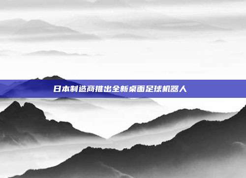 日本制造商推出全新桌面足球机器人 