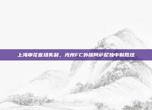 上海申花客场失利，光州FC外援阿萨尼独中制胜球