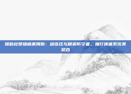 锡伯杜赞扬格莱姆斯：训练狂与精英防守者，独行侠体系完美契合