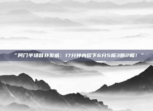 “阿门半场替补发威：17分钟内砍下6分5板3断2帽！”