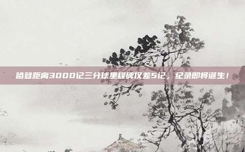 哈登距离3000记三分球里程碑仅差5记，纪录即将诞生！