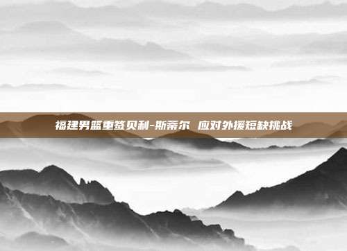 福建男篮重签贝利-斯蒂尔 应对外援短缺挑战