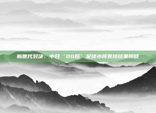 新世代对决：中日‘00后’足球小将竞技结果揭晓