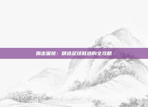 踢走困扰：精选足球鞋选购全攻略