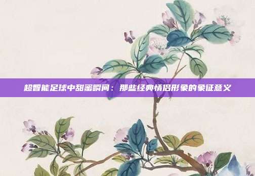 超智能足球中甜蜜瞬间：那些经典情侣形象的象征意义