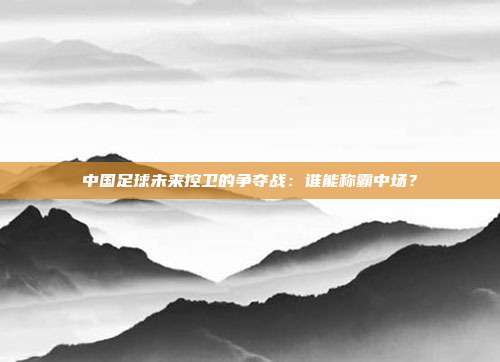 中国足球未来控卫的争夺战：谁能称霸中场？