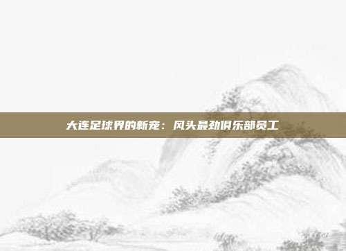 大连足球界的新宠：风头最劲俱乐部员工