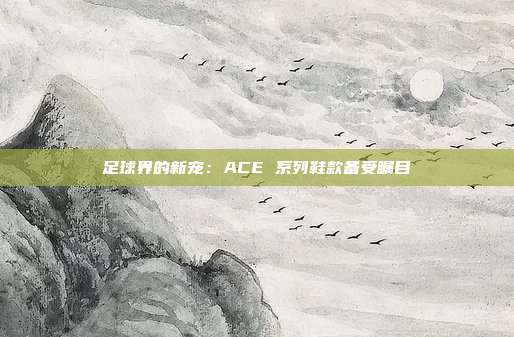 足球界的新宠：ACE 系列鞋款备受瞩目